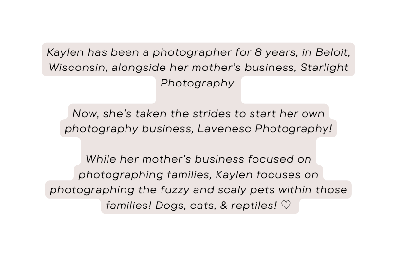 Kaylen has been a photographer for 8 years in Beloit Wisconsin alongside her mother s business Starlight Photography Now she s taken the strides to start her own photography business Lavenesc Photography While her mother s business focused on photographing families Kaylen focuses on photographing the fuzzy and scaly pets within those families Dogs cats reptiles